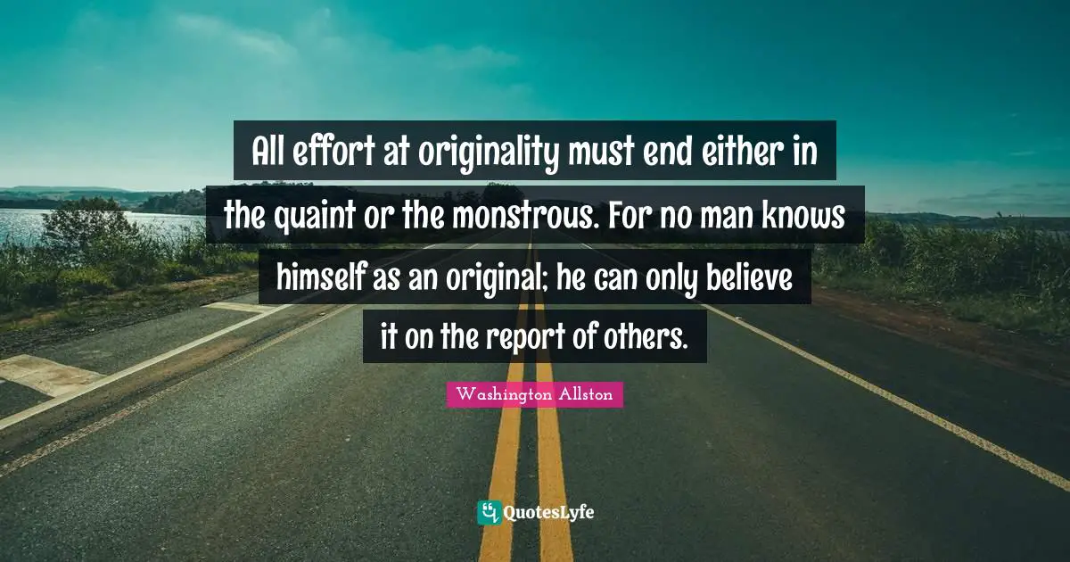All effort at originality must end either in the quaint or the monstrous. For no man knows himself as an original; he can only believe it on the report of others.