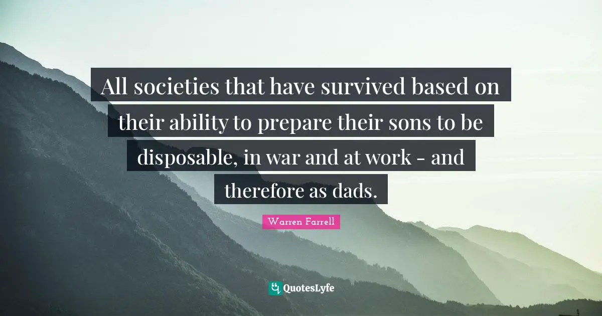 All societies that have survived based on their ability to prepare their sons to be disposable, in war and at work - and therefore as dads.