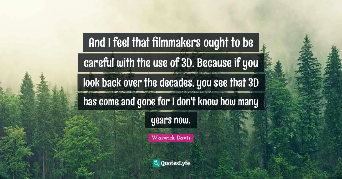 And I feel that filmmakers ought to be careful with the use of 3D. Because if you look back over the decades, you see that 3D has come and gone for I don't know how many years now.