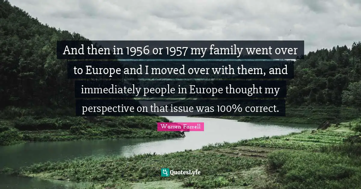 And then in 1956 or 1957 my family went over to Europe and I moved over with them, and immediately people in Europe thought my perspective on that issue was 100% correct.