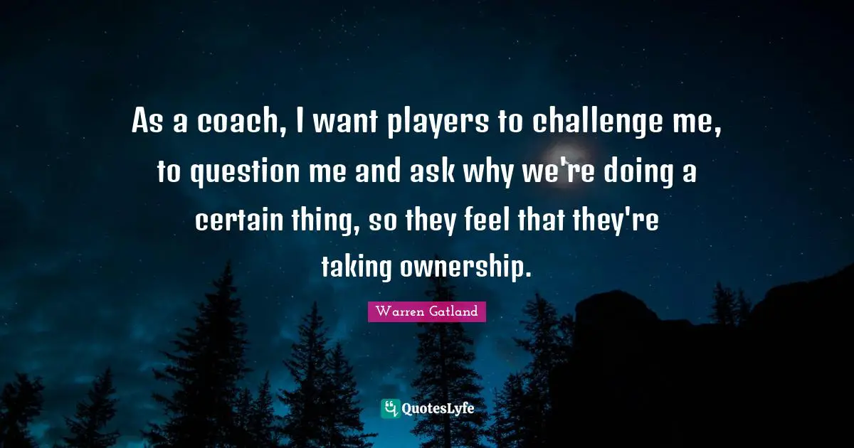 As a coach, I want players to challenge me, to question me and ask why we're doing a certain thing, so they feel that they're taking ownership.