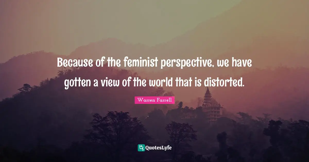 Because of the feminist perspective, we have gotten a view of the world that is distorted.