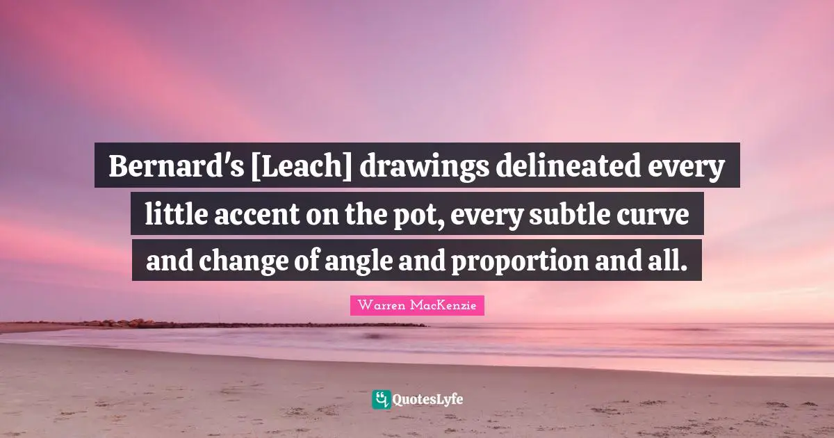 Warren MacKenzie Quotes: "Bernard's [Leach] drawings delineated every little accent on the pot, every subtle curve and change of angle and proportion and all."