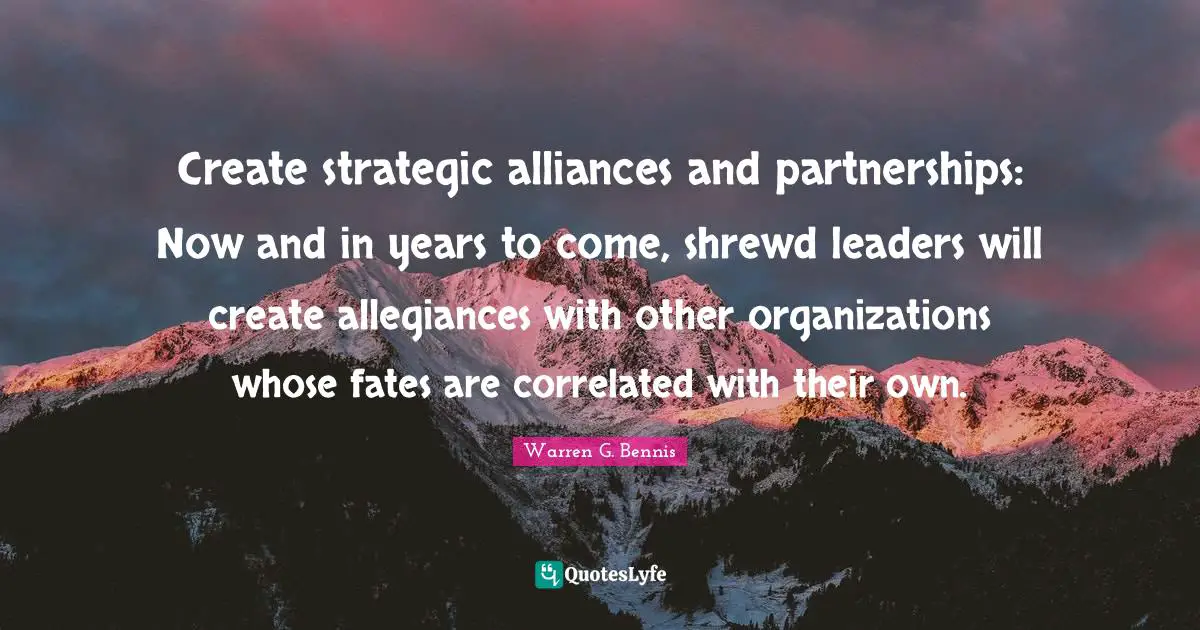 Create strategic alliances and partnerships: Now and in years to come, shrewd leaders will create allegiances with other organizations whose fates are correlated with their own.