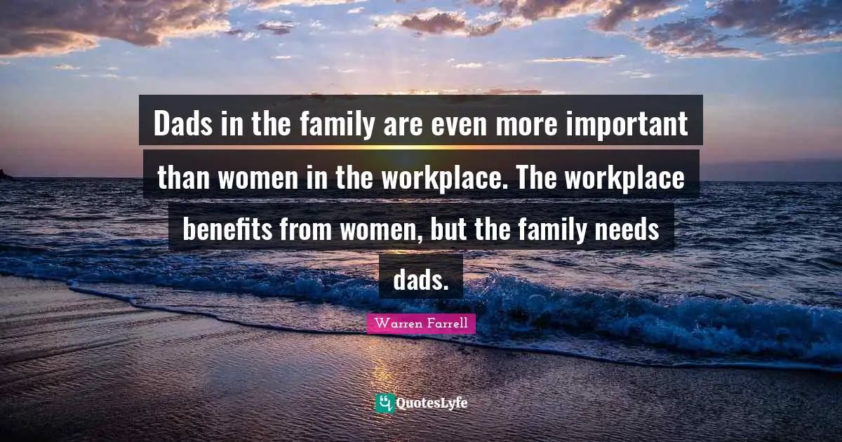 Dads in the family are even more important than women in the workplace. The workplace benefits from women, but the family needs dads.