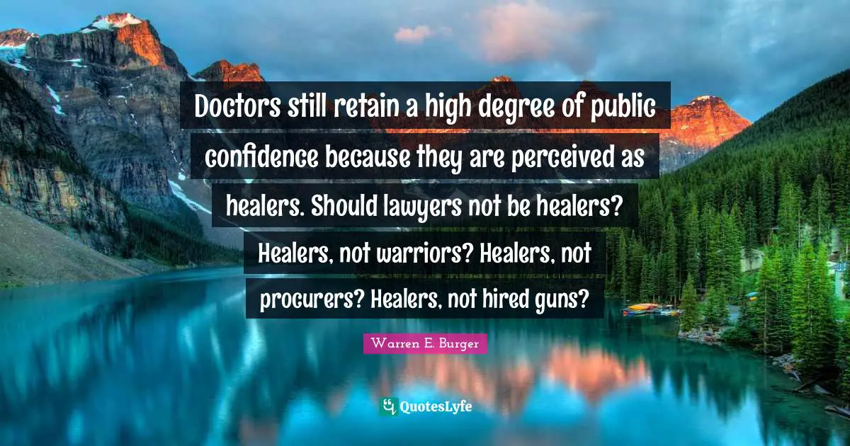 Doctors still retain a high degree of public confidence because they are perceived as healers. Should lawyers not be healers? Healers, not warriors? Healers, not procurers? Healers, not hired guns?