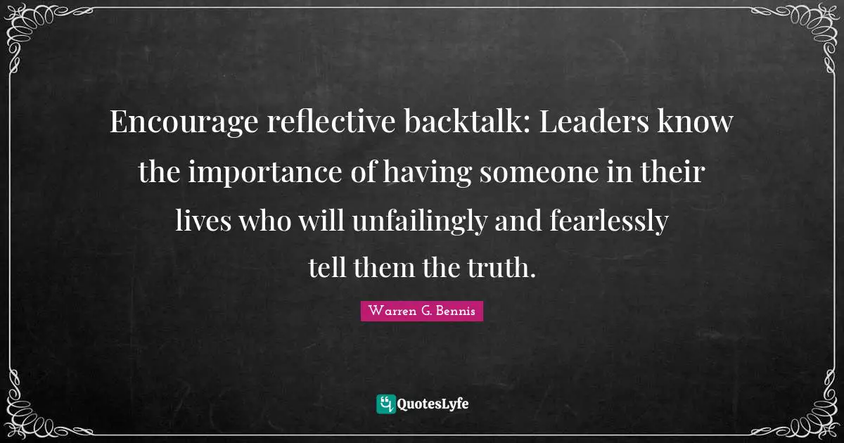 Encourage reflective backtalk: Leaders know the importance of having someone in their lives who will unfailingly and fearlessly tell them the truth.
