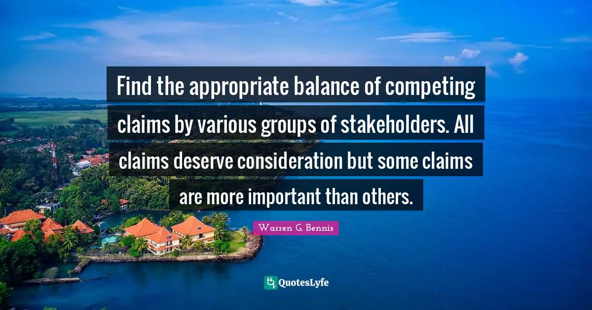 Various Quotes: "Find the appropriate balance of competing claims by various groups of stakeholders. All claims deserve consideration but some claims are more important than others."