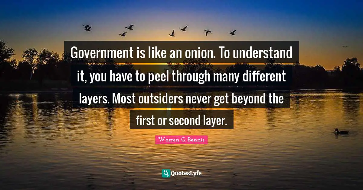 Government is like an onion. To understand it, you have to peel through many different layers. Most outsiders never get beyond the first or second layer.