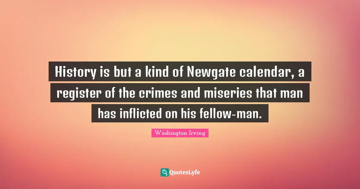 Calendars Quotes: "History is but a kind of Newgate calendar, a register of the crimes and miseries that man has inflicted on his fellow-man."