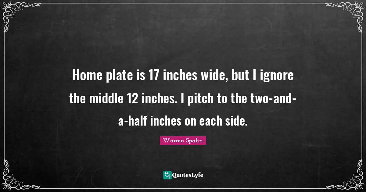 Home plate is 17 inches wide, but I ignore the middle 12 inches. I pitch to the two-and-a-half inches on each side.