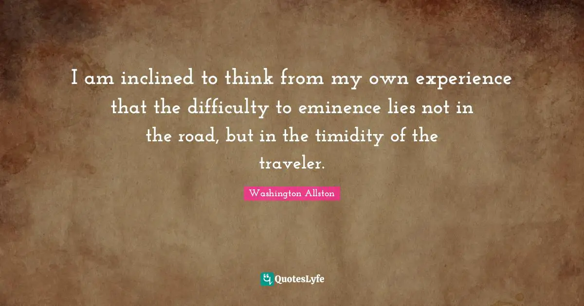 I am inclined to think from my own experience that the difficulty to eminence lies not in the road, but in the timidity of the traveler.