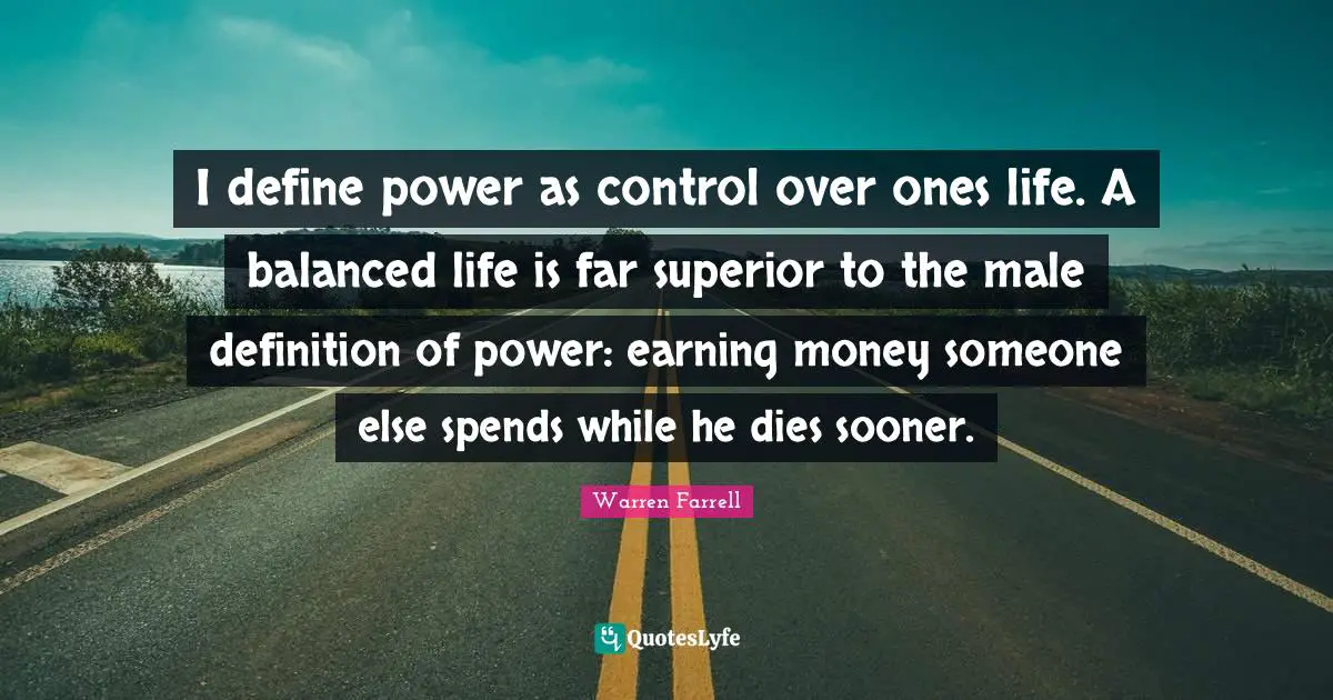 Balanced Life Quotes: "I define power as control over ones life. A balanced life is far superior to the male definition of power: earning money someone else spends while he dies sooner."