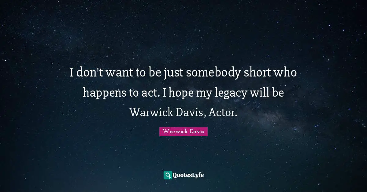 I don't want to be just somebody short who happens to act. I hope my legacy will be Warwick Davis, Actor.