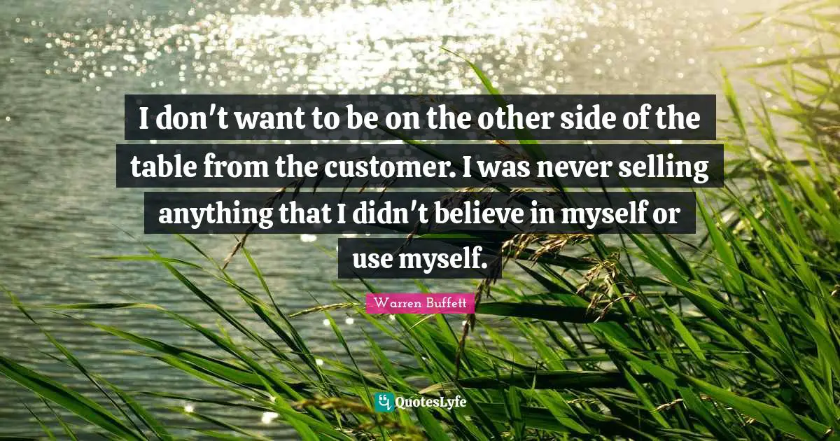 I don't want to be on the other side of the table from the customer. I was never selling anything that I didn't believe in myself or use myself.