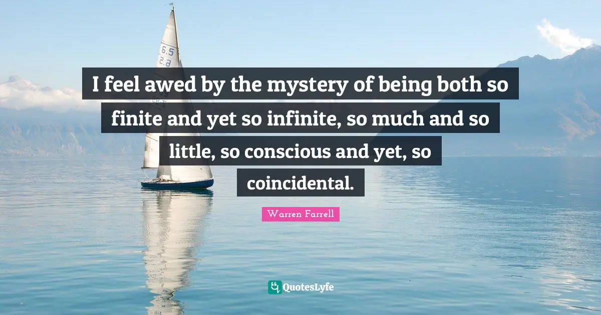 I feel awed by the mystery of being both so finite and yet so infinite, so much and so little, so conscious and yet, so coincidental.