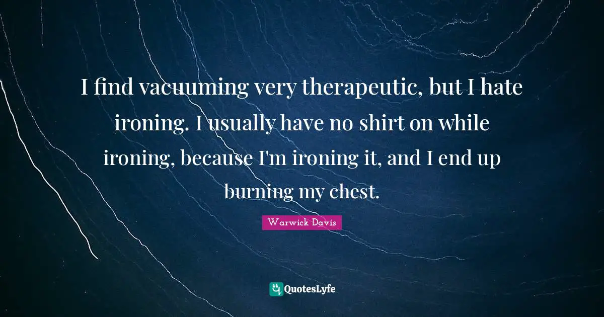 I find vacuuming very therapeutic, but I hate ironing. I usually have no shirt on while ironing, because I'm ironing it, and I end up burning my chest.