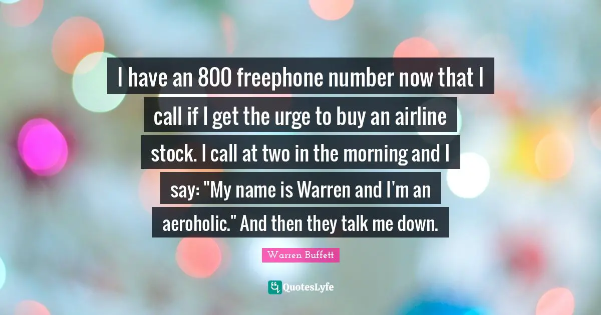 I have an 800 freephone number now that I call if I get the urge to buy an airline stock. I call at two in the morning and I say: "My name is Warren and I'm an aeroholic." And then they talk me down.