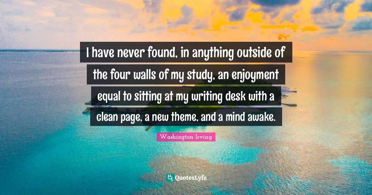 Washington Irving Quotes: "I have never found, in anything outside of the four walls of my study, an enjoyment equal to sitting at my writing desk with a clean page, a new theme, and a mind awake."