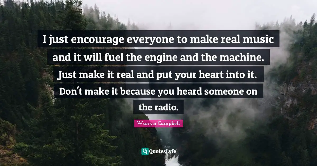 I just encourage everyone to make real music and it will fuel the engine and the machine. Just make it real and put your heart into it. Don't make it because you heard someone on the radio.