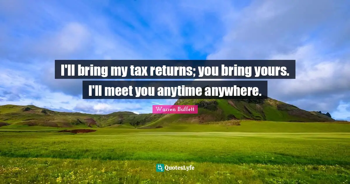 I'll bring my tax returns; you bring yours. I'll meet you anytime anywhere.