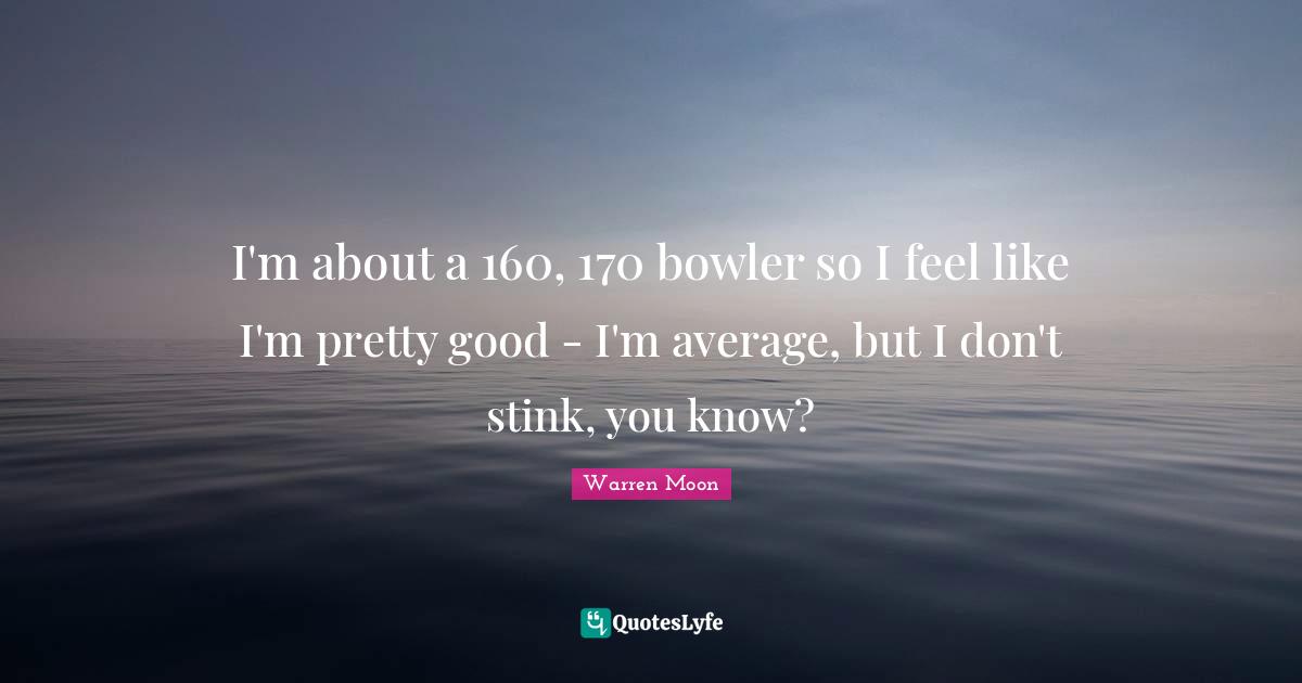 I'm about a 160, 170 bowler so I feel like I'm pretty good - I'm average, but I don't stink, you know?