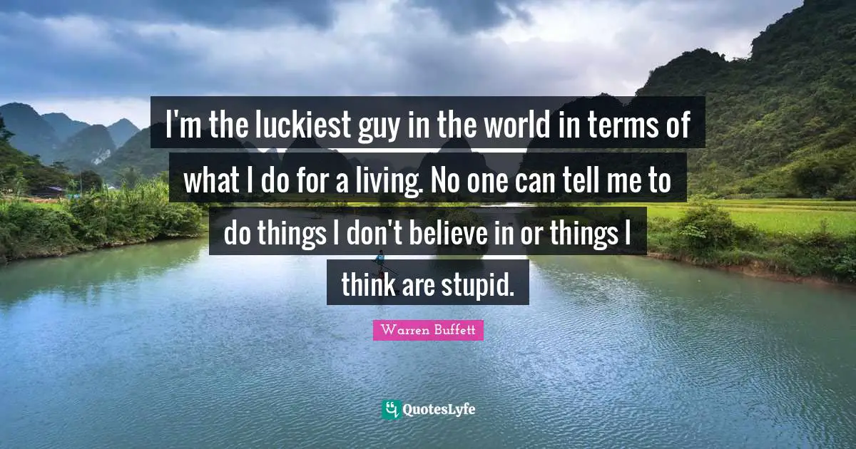 I'm the luckiest guy in the world in terms of what I do for a living. No one can tell me to do things I don't believe in or things I think are stupid.