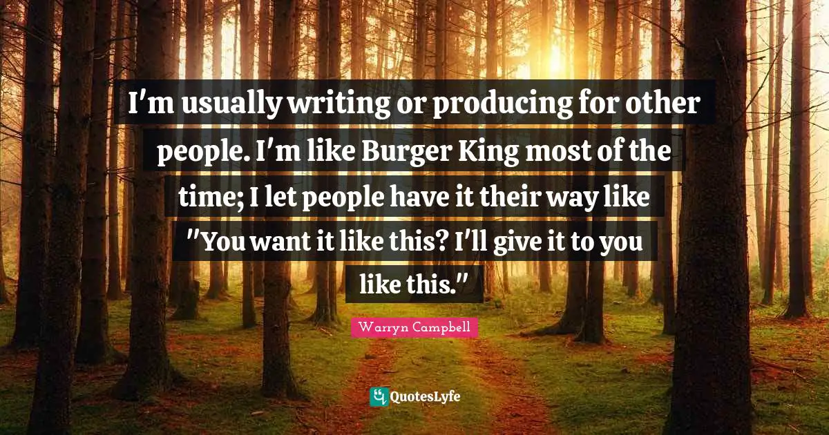 I'm usually writing or producing for other people. I'm like Burger King most of the time; I let people have it their way like "You want it like this? I'll give it to you like this."