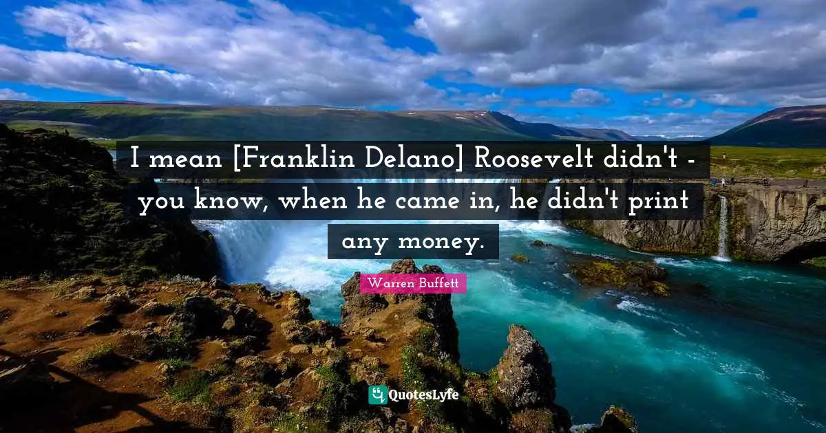 Roosevelt Quotes: "I mean [Franklin Delano] Roosevelt didn't - you know, when he came in, he didn't print any money."