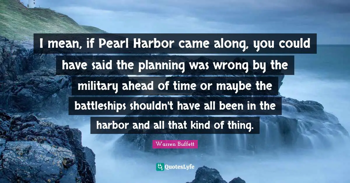 I mean, if Pearl Harbor came along, you could have said the planning was wrong by the military ahead of time or maybe the battleships shouldn't have all been in the harbor and all that kind of thing.