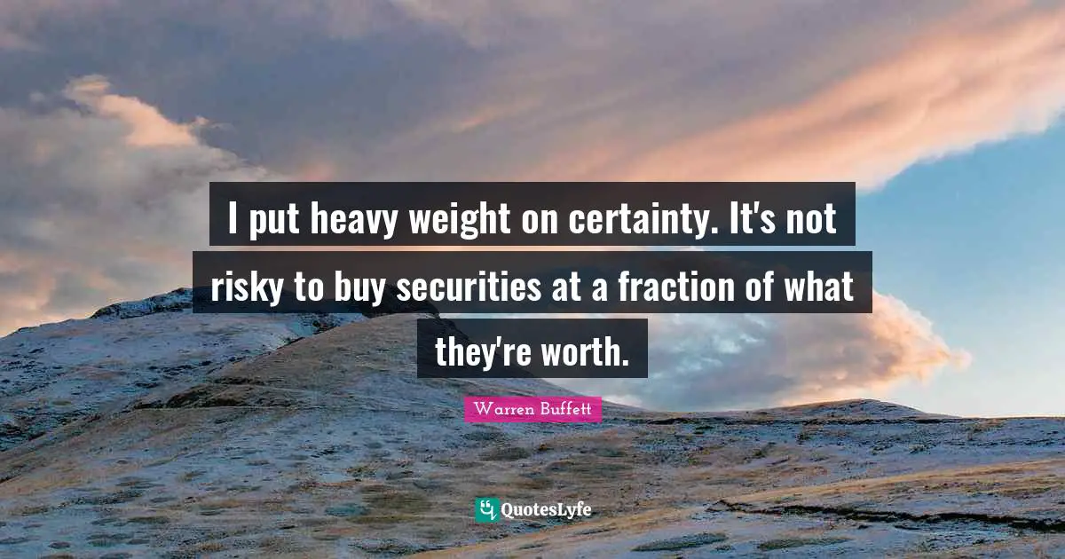 I put heavy weight on certainty. It's not risky to buy securities at a fraction of what they're worth.