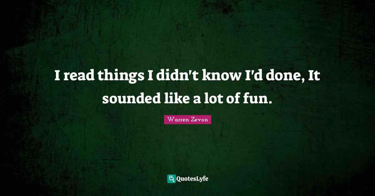 I read things I didn't know I'd done, It sounded like a lot of fun.