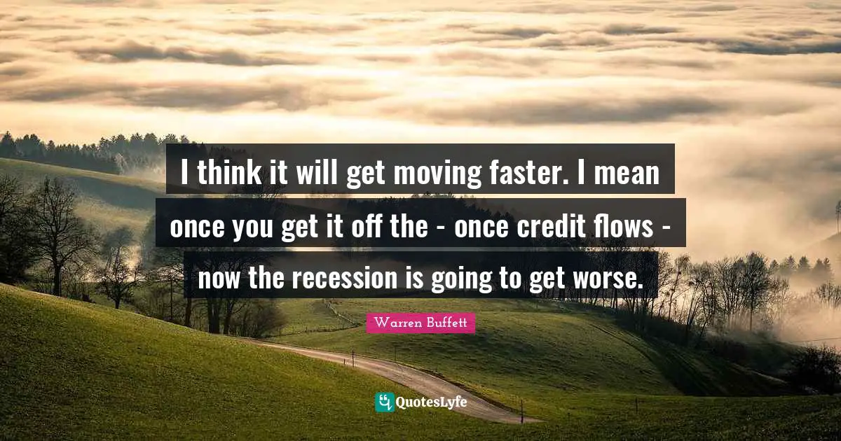 I think it will get moving faster. I mean once you get it off the - once credit flows - now the recession is going to get worse.