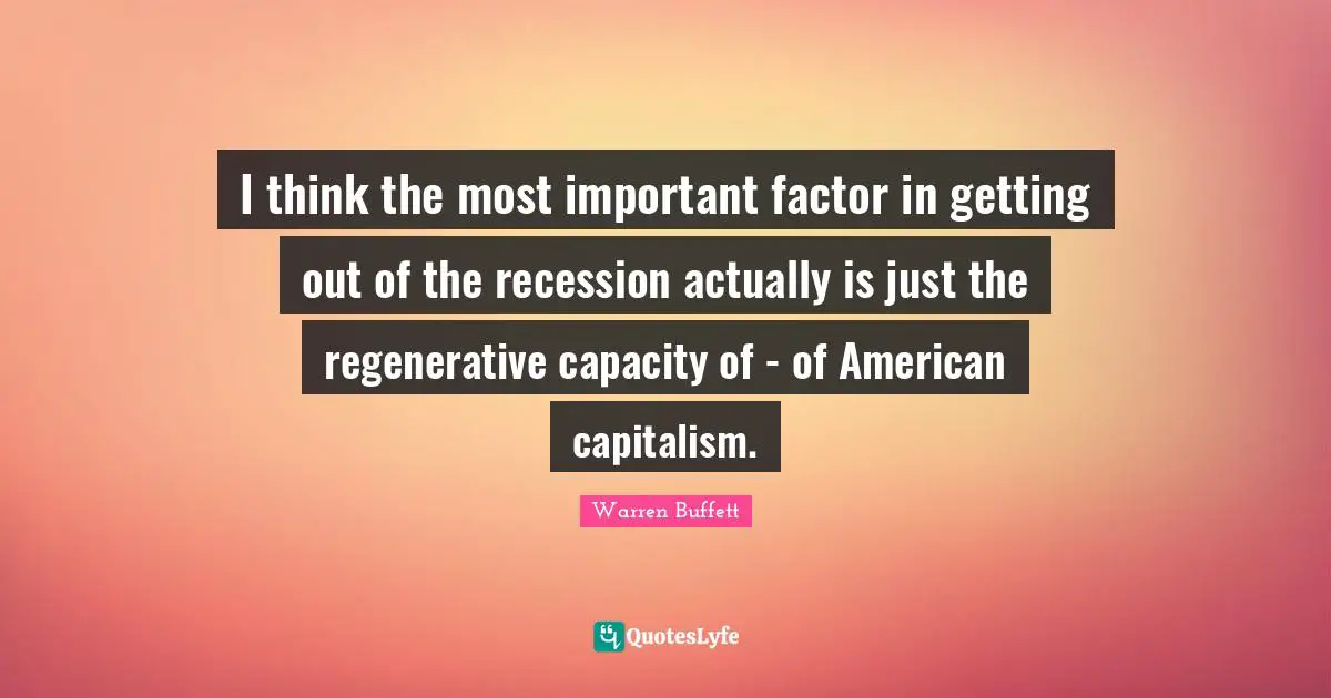 I think the most important factor in getting out of the recession actually is just the regenerative capacity of - of American capitalism.