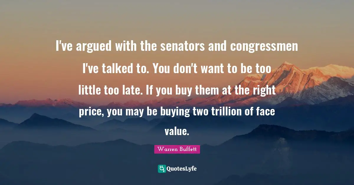 I've argued with the senators and congressmen I've talked to. You don't want to be too little too late. If you buy them at the right price, you may be buying two trillion of face value.