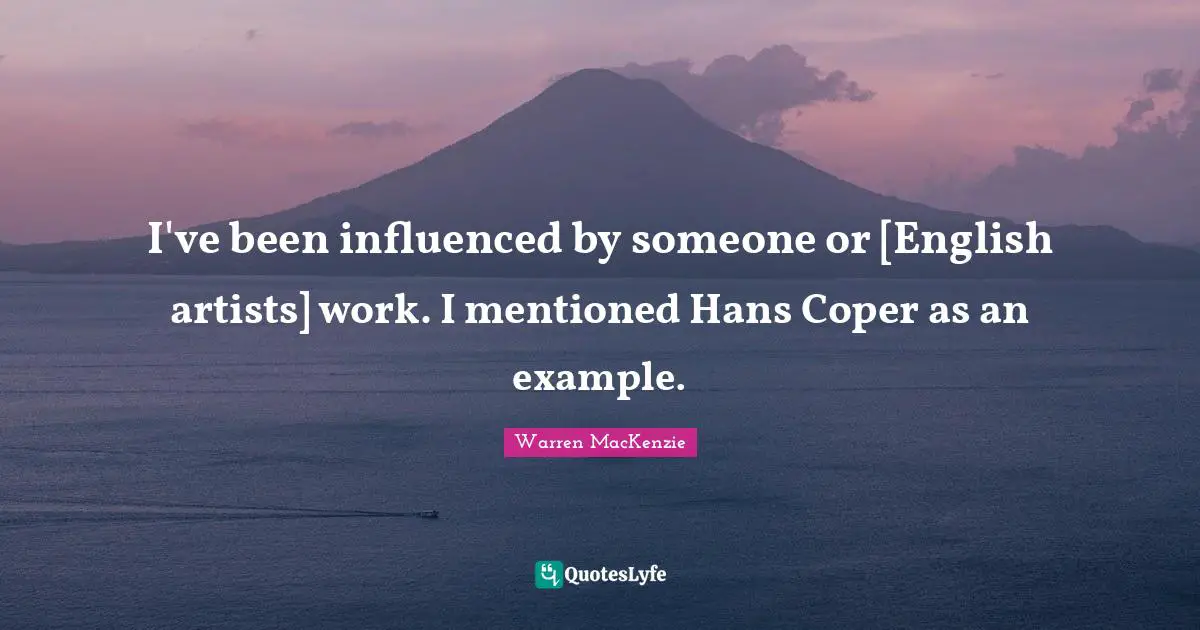 I've been influenced by someone or [English artists] work. I mentioned Hans Coper as an example.