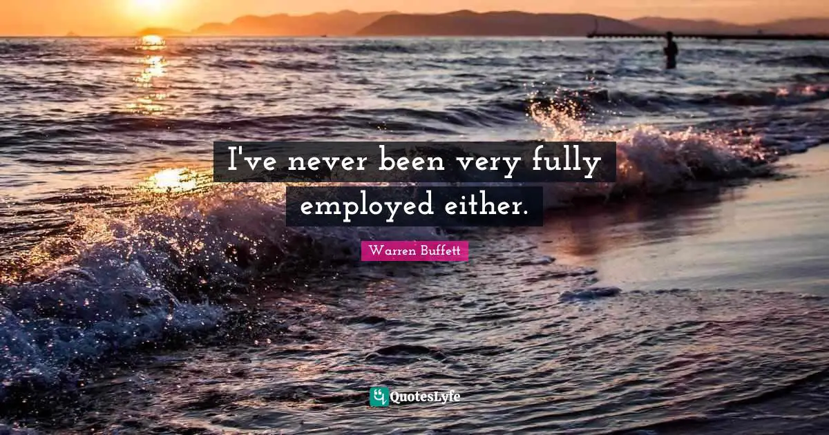 I've never been very fully employed either.