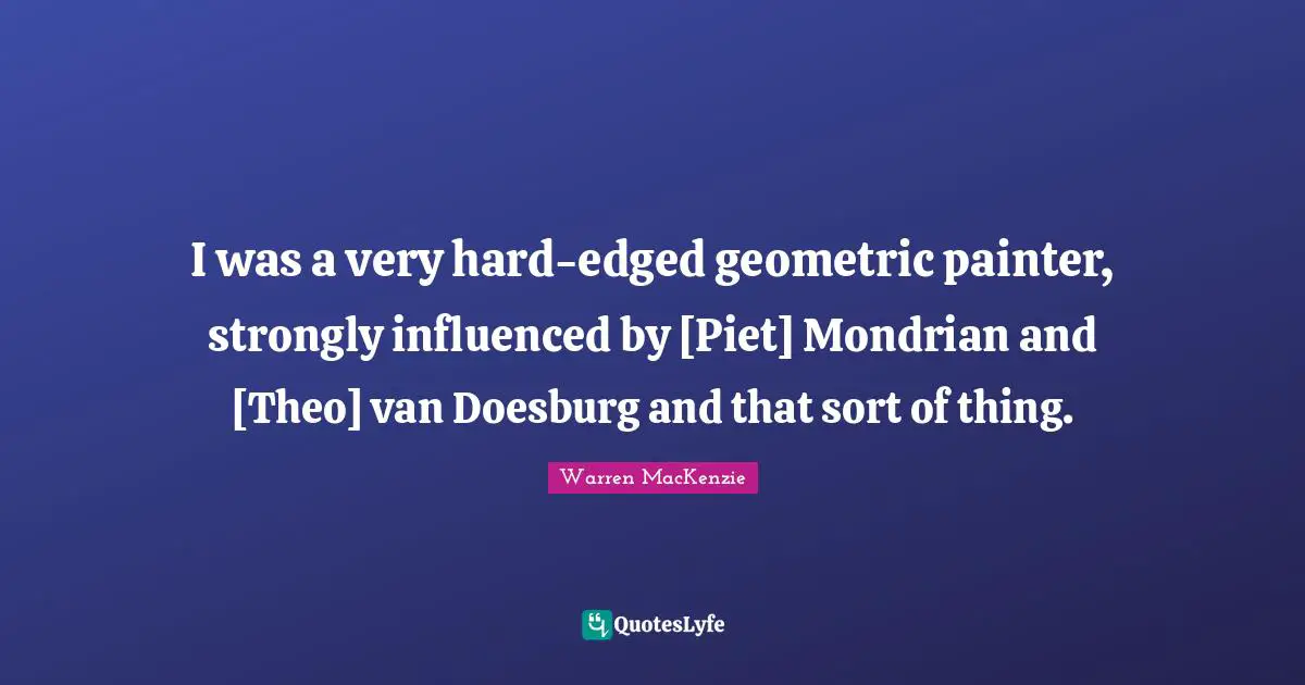 Warren MacKenzie Quotes: "I was a very hard-edged geometric painter, strongly influenced by [Piet] Mondrian and [Theo] van Doesburg and that sort of thing."