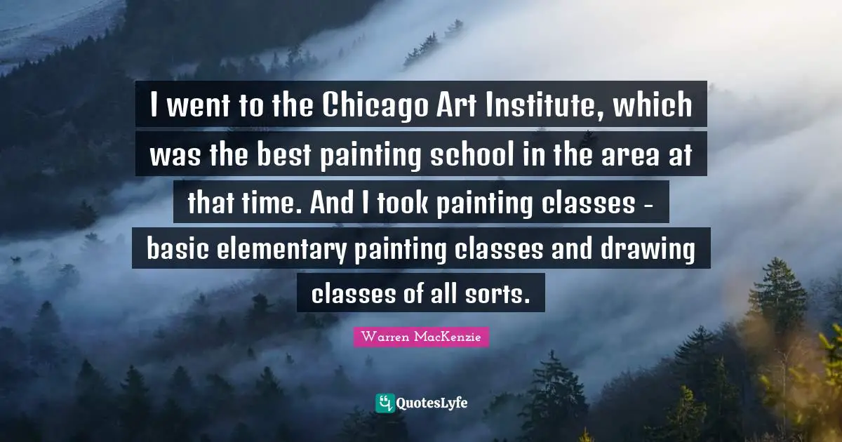Warren MacKenzie Quotes: "I went to the Chicago Art Institute, which was the best painting school in the area at that time. And I took painting classes - basic elementary painting classes and drawing classes of all sorts."