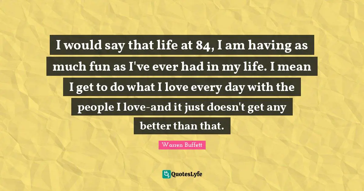 I would say that life at 84, I am having as much fun as I've ever had in my life. I mean I get to do what I love every day with the people I love-and it just doesn't get any better than that.
