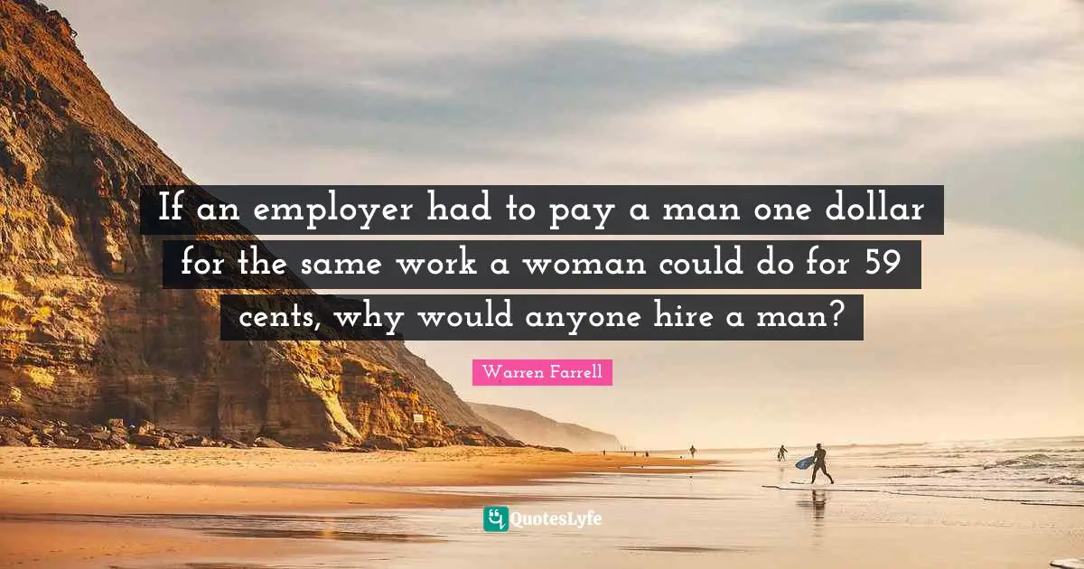 If an employer had to pay a man one dollar for the same work a woman could do for 59 cents, why would anyone hire a man?