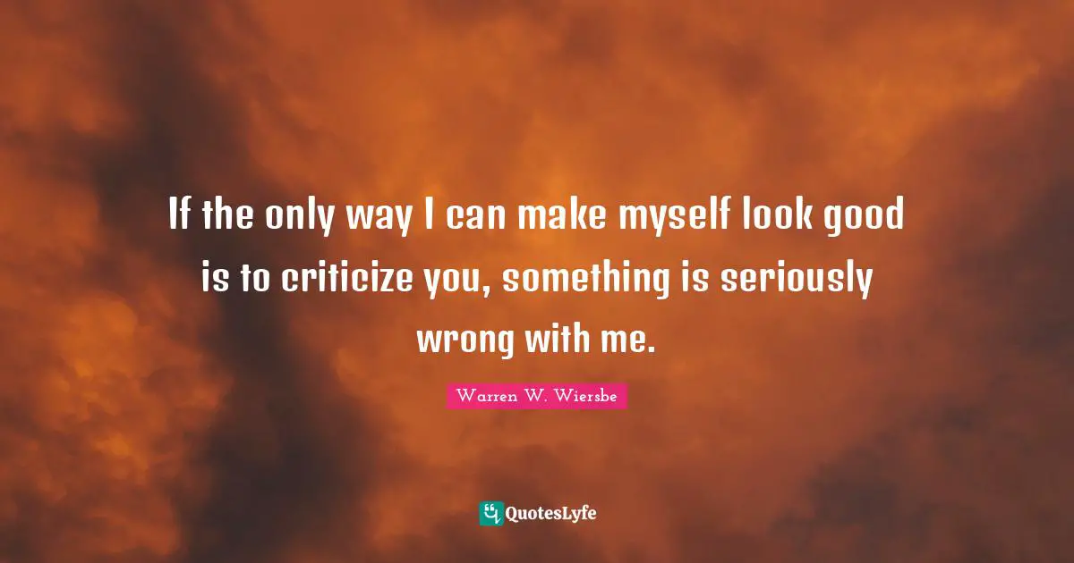 If the only way I can make myself look good is to criticize you, something is seriously wrong with me.