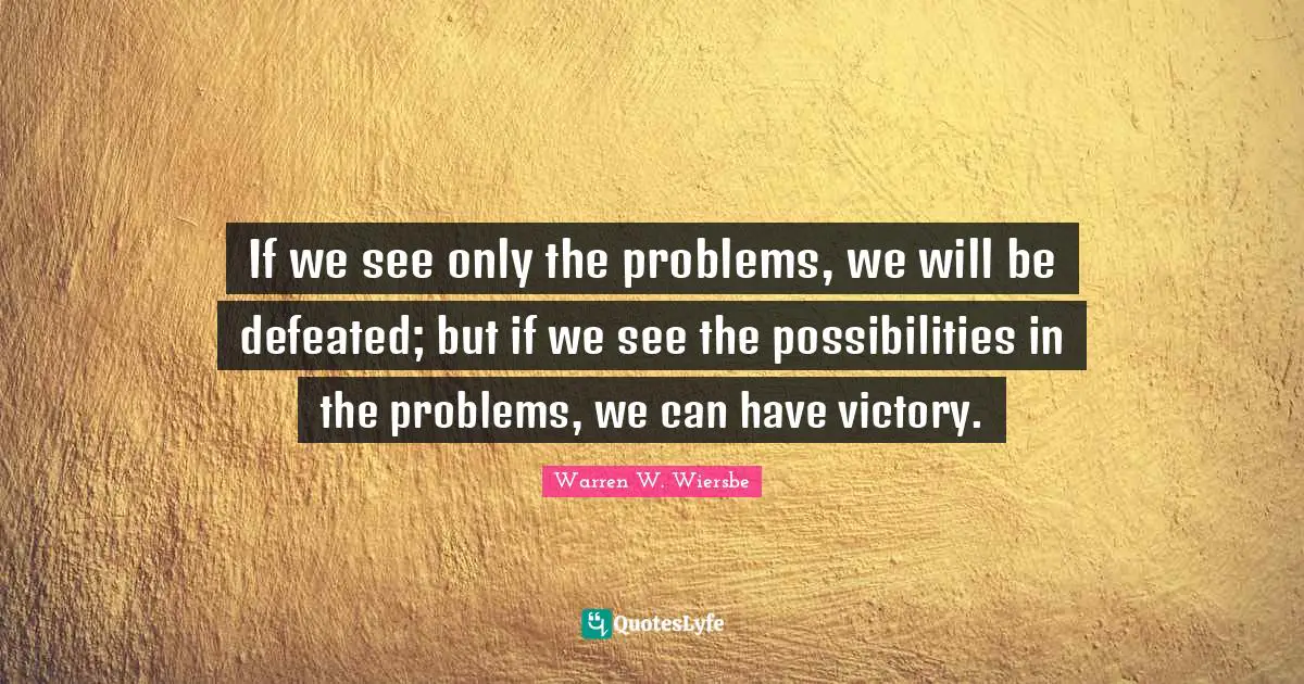 If we see only the problems, we will be defeated; but if we see the possibilities in the problems, we can have victory.
