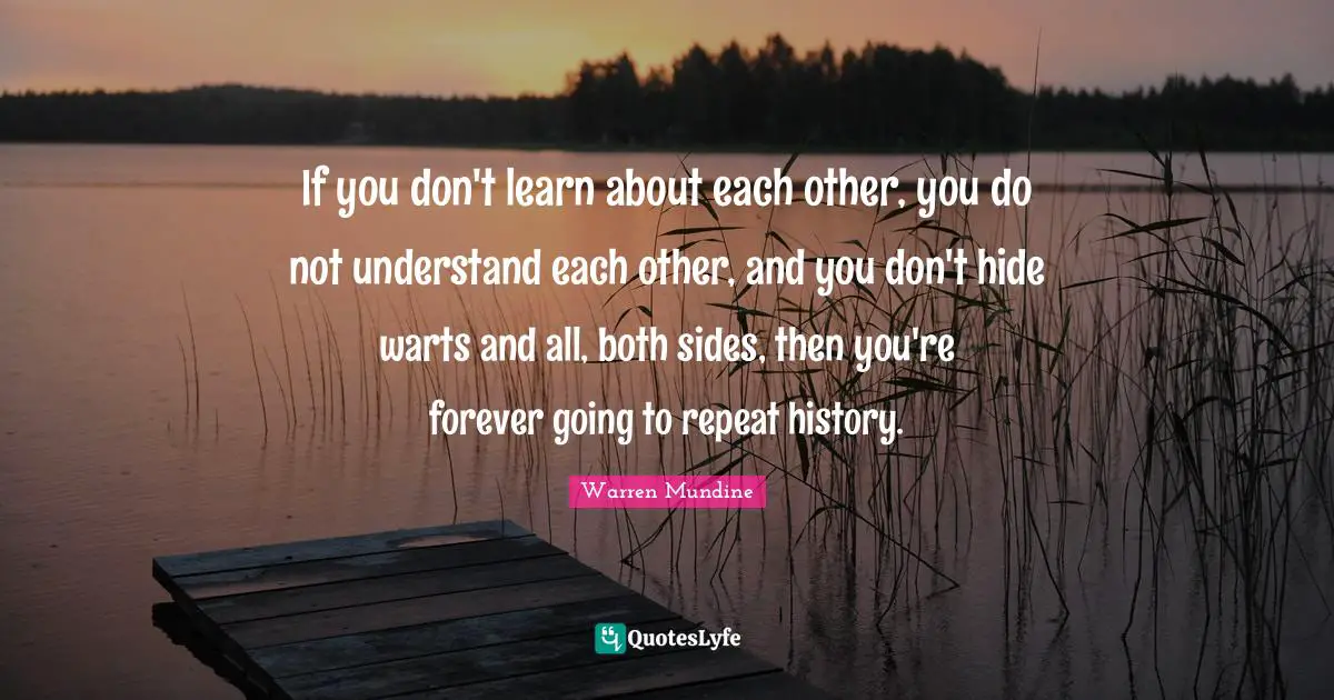 If you don't learn about each other, you do not understand each other, and you don't hide warts and all, both sides, then you're forever going to repeat history.