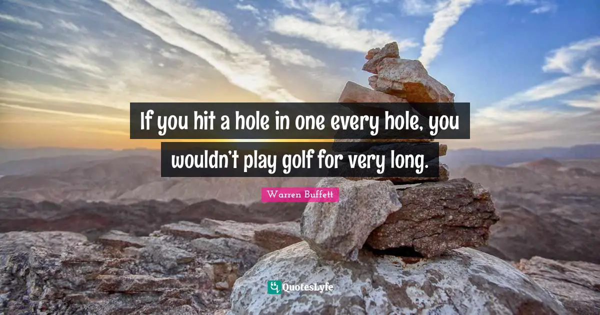 If you hit a hole in one every hole, you wouldn’t play golf for very long.