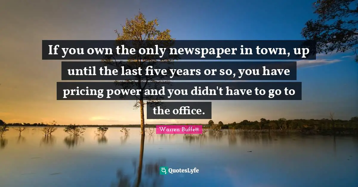 If you own the only newspaper in town, up until the last five years or so, you have pricing power and you didn't have to go to the office.