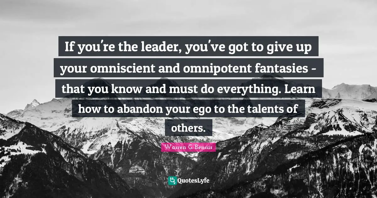 If you're the leader, you've got to give up your omniscient and omnipotent fantasies - that you know and must do everything. Learn how to abandon your ego to the talents of others.