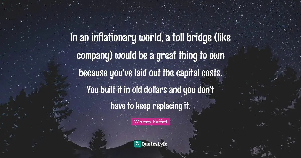In an inflationary world, a toll bridge (like company) would be a great thing to own because you've laid out the capital costs. You built it in old dollars and you don't have to keep replacing it.