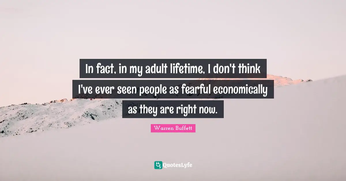 In fact, in my adult lifetime, I don't think I've ever seen people as fearful economically as they are right now.