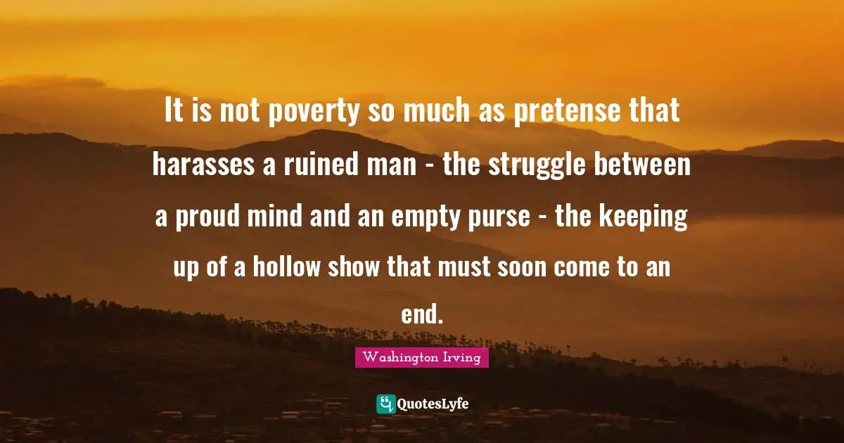 It is not poverty so much as pretense that harasses a ruined man - the struggle between a proud mind and an empty purse - the keeping up of a hollow show that must soon come to an end.